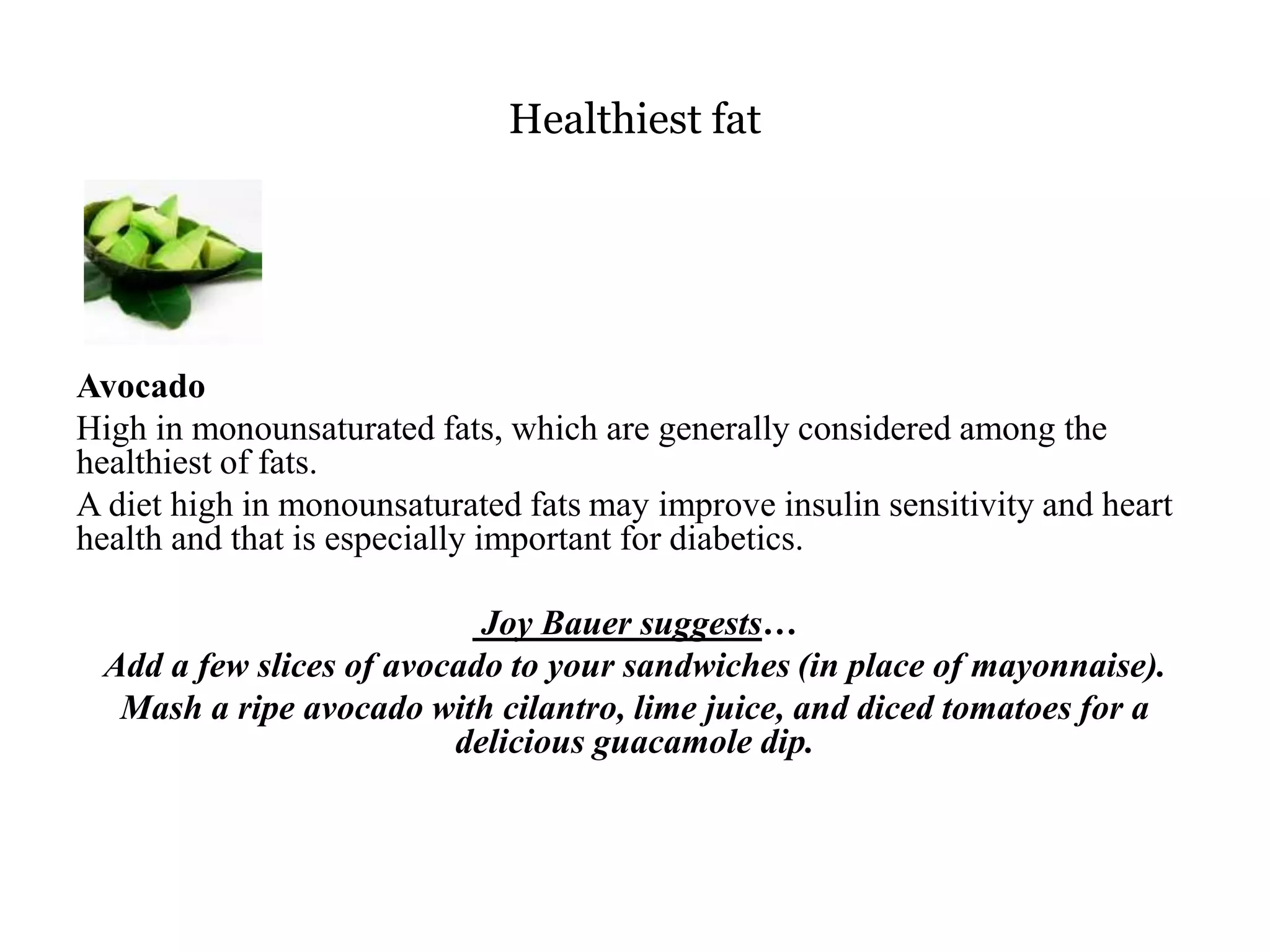 Healthiest fat 
Avocado 
High in monounsaturated fats, which are generally considered among the 
healthiest of fats. 
A diet high in monounsaturated fats may improve insulin sensitivity and heart 
health and that is especially important for diabetics. 
Joy Bauer suggests… 
Add a few slices of avocado to your sandwiches (in place of mayonnaise). 
Mash a ripe avocado with cilantro, lime juice, and diced tomatoes for a 
delicious guacamole dip. 
