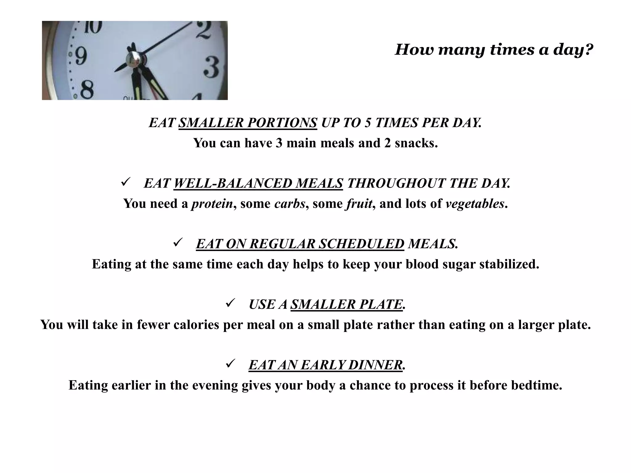 How many times a day? 
EAT SMALLER PORTIONS UP TO 5 TIMES PER DAY. 
You can have 3 main meals and 2 snacks. 
 EAT WELL-BALANCED MEALS THROUGHOUT THE DAY. 
You need a protein, some carbs, some fruit, and lots of vegetables. 
 EAT ON REGULAR SCHEDULED MEALS. 
Eating at the same time each day helps to keep your blood sugar stabilized. 
 USE A SMALLER PLATE. 
You will take in fewer calories per meal on a small plate rather than eating on a larger plate. 
 EAT AN EARLY DINNER. 
Eating earlier in the evening gives your body a chance to process it before bedtime. 
 