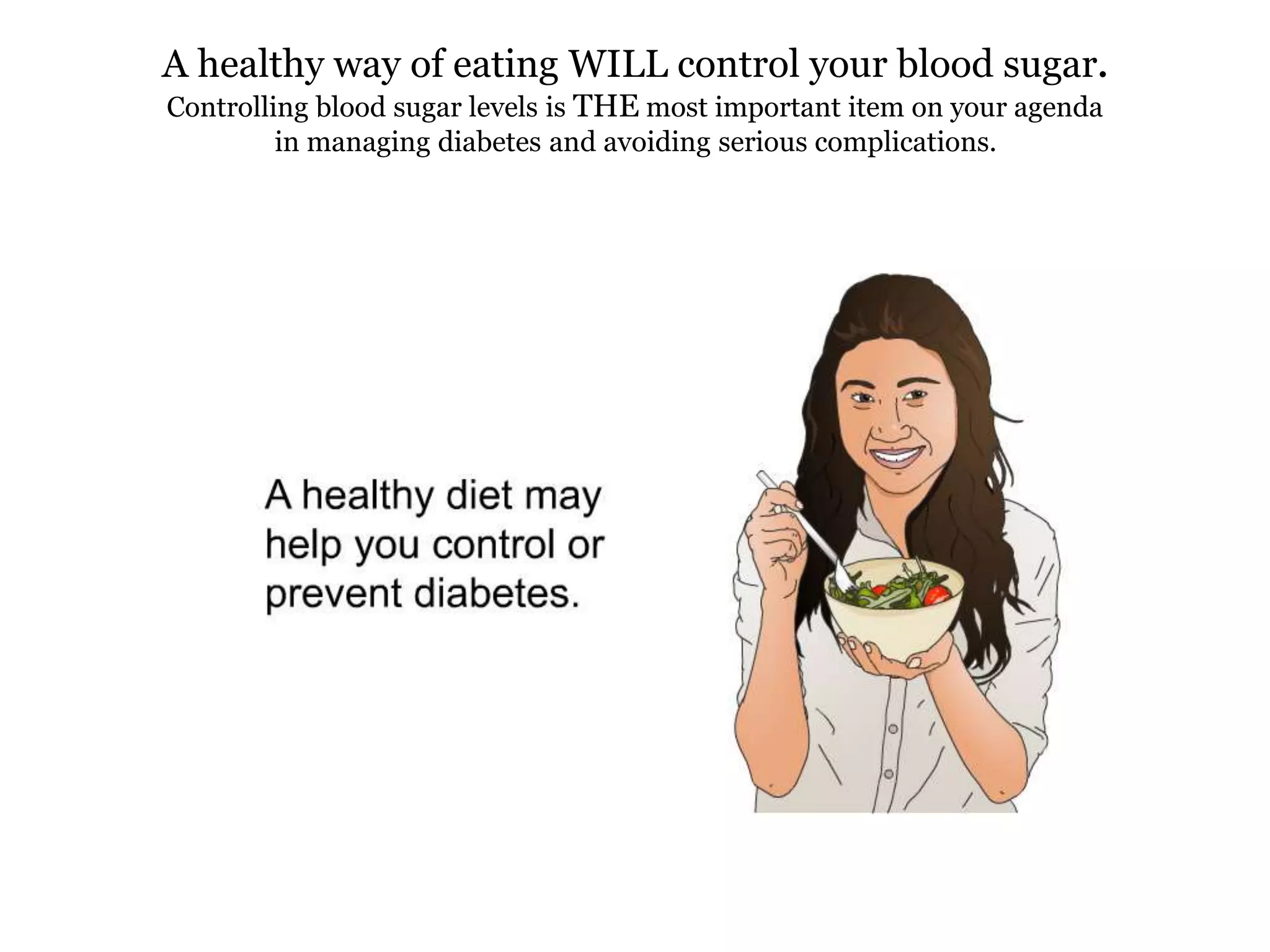 A healthy way of eating WILL control your blood sugar. 
Controlling blood sugar levels is THE most important item on your agenda 
in managing diabetes and avoiding serious complications. 
 