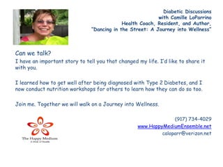 Diabetic Discussions 
with Camille LoParrino 
Health Coach, Resident, and Author, 
“Dancing in the Street: A Journey into Wellness” 
Can we talk? 
I have an important story to tell you that changed my life. I’d like to share it 
with you. 
I learned how to get well after being diagnosed with Type 2 Diabetes, and I 
now conduct nutrition workshops for others to learn how they can do so too. 
Join me. Together we will walk on a Journey into Wellness. 
(917) 734-4029 
www.HappyMediumEnsemble.net 
caloparr@verizon.net 
 
