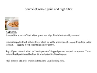 Source of whole grain and high fiber 
OATMEAL 
An excellent source of both whole grains and high fiber is heart-healthy oatmeal. 
Oatmeal is packed with soluble fiber, which slows the absorption of glucose from food in the 
stomach — keeping blood-sugar levels under control. 
Top off your oatmeal with 1 to 2 tablespoons of chopped pecans, almonds, or walnuts. These 
nuts will add protein and healthy fat, which stabilize blood sugars. 
Plus, the nuts add great crunch and flavor to your morning meal. 
 
