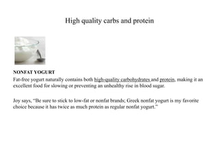 High quality carbs and protein 
NONFAT YOGURT 
Fat-free yogurt naturally contains both high-quality carbohydrates and protein, making it an 
excellent food for slowing or preventing an unhealthy rise in blood sugar. 
Joy says, “Be sure to stick to low-fat or nonfat brands; Greek nonfat yogurt is my favorite 
choice because it has twice as much protein as regular nonfat yogurt.” 
 