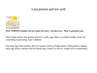 Lean protein and low carb 
EGG WHITES (Update: Do not waste the yokes. Eat these too. They’re good for you). 
Rich in high-quality lean protein and low in carbs, egg whites are another healthy choice for 
controlling or preventing Type 2 diabetes. 
One large egg white contains about 16 calories and 4 g of high-quality, filling protein, making 
these egg whites a perfect food for blood sugar control, as well as, weight-loss or maintenance. 
 