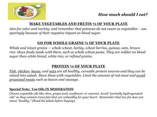 How much should I eat? 
MAKE VEGETABLES AND FRUITS ½ OF YOUR PLATE 
Aim for color and variety, and remember that potatoes do not count as vegetables – use 
sparingly because of their negative impact on blood sugar. 
GO FOR WHOLE GRAINS ¼ OF YOUR PLATE 
Whole and intact grains — whole wheat, barley, wheat berries, quinoa, oats, brown 
rice. Have foods made with them, such as whole wheat pasta. They are milder on blood 
sugar than white bread, white rice, or refined grains. 
PROTEIN ¼ OF YOUR PLATE 
Fish, chicken, beans, and nuts are all healthy, versatile protein sources and they can be 
mixed into salads. Have these with vegetables. Limit the amount of red meat and avoid 
processed meats such as bacon and sausage. 
Special Note: Use Oils IN MODERATION 
Choose vegetable oils like olive, grape seed, sunflower, or coconut. Avoid “partially hydrogenated 
oils” as they contain trans fats that are unhealthy for your heart. Remember that low fat does not 
mean “healthy.” (Read the labels before buying). 
 