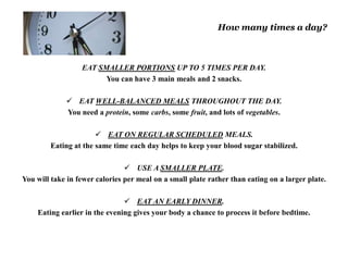 How many times a day? 
EAT SMALLER PORTIONS UP TO 5 TIMES PER DAY. 
You can have 3 main meals and 2 snacks. 
 EAT WELL-BALANCED MEALS THROUGHOUT THE DAY. 
You need a protein, some carbs, some fruit, and lots of vegetables. 
 EAT ON REGULAR SCHEDULED MEALS. 
Eating at the same time each day helps to keep your blood sugar stabilized. 
 USE A SMALLER PLATE. 
You will take in fewer calories per meal on a small plate rather than eating on a larger plate. 
 EAT AN EARLY DINNER. 
Eating earlier in the evening gives your body a chance to process it before bedtime. 
 