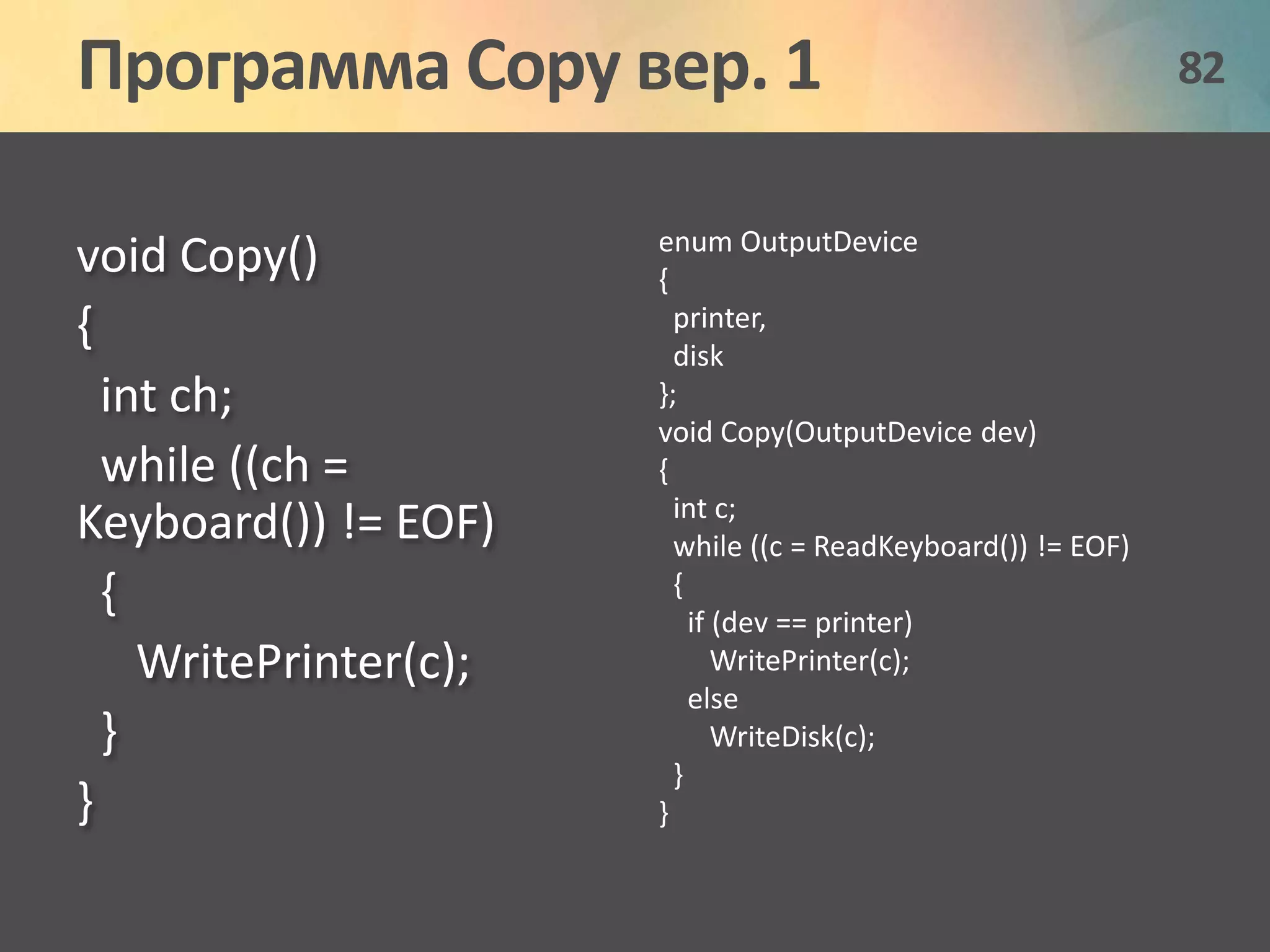 Программа Copy вер. 1 82 
void Copy() 
{ 
int ch; 
while ((ch = 
Keyboard()) != EOF) 
{ 
WritePrinter(c); 
} 
} 
enum OutputDevice 
{ 
printer, 
disk 
}; 
void Copy(OutputDevice dev) 
{ 
int c; 
while ((c = ReadKeyboard()) != EOF) 
{ 
if (dev == printer) 
WritePrinter(c); 
else 
WriteDisk(c); 
} 
} 
 