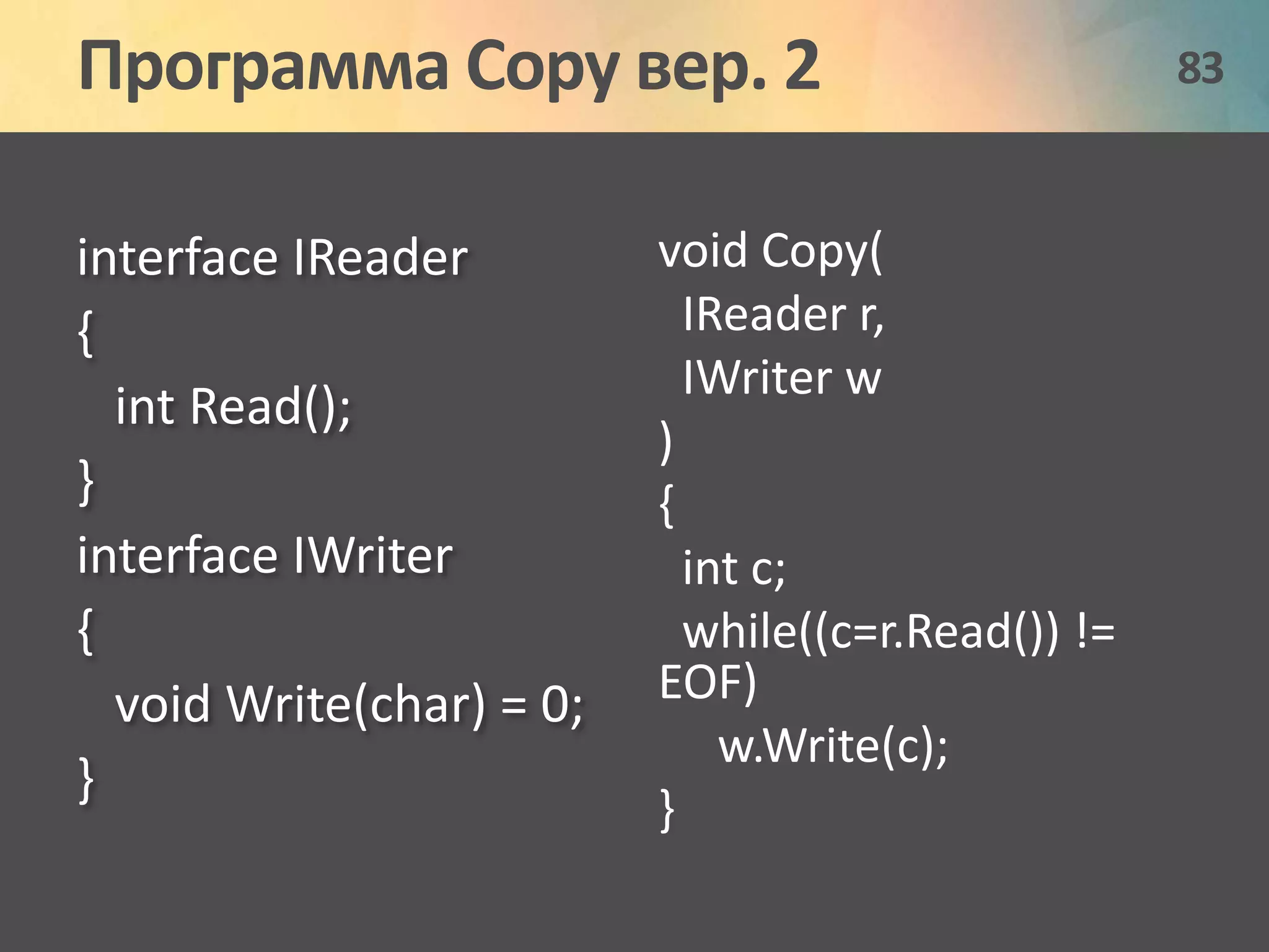 Программа Copy вер. 2 83 
interface IReader 
{ 
int Read(); 
} 
interface IWriter 
{ 
void Write(char) = 0; 
} 
void Copy( 
IReader r, 
IWriter w 
) 
{ 
int c; 
while((c=r.Read()) != 
EOF) 
w.Write(c); 
} 
 