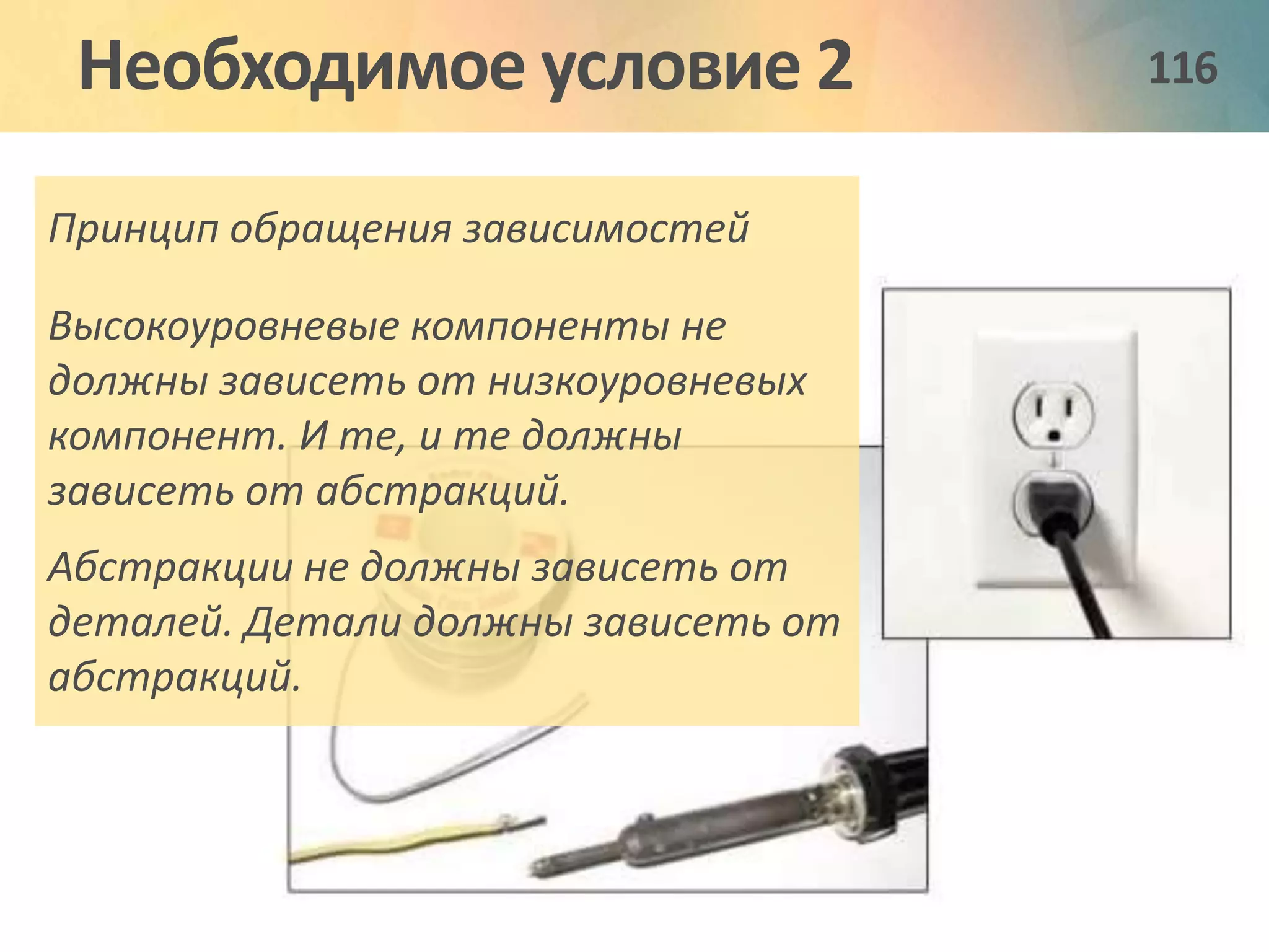 Необходимое условие 2 116 
Принцип обращения зависимостей 
Высокоуровневые компоненты не 
должны зависеть от низкоуровневых 
компонент. И те, и те должны 
зависеть от абстракций. 
Абстракции не должны зависеть от 
деталей. Детали должны зависеть от 
абстракций. 
