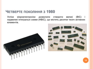 ЧЕТВЕРТЕ ПОКОЛІННЯ З 1980 
Успіхи мікроелектроніки дозволили створити великі (ВІС) і 
надвеликі інтегральні схеми (НВІС), що містять десятки тисяч активних 
елементів. 
19 
 