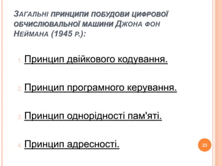 ЗАГАЛЬНІ ПРИНЦИПИ ПОБУДОВИ ЦИФРОВОЇ 
ОБЧИСЛЮВАЛЬНОЇ МАШИНИ ДЖОНА ФОН 
НЕЙМАНА (1945 Р.): 
1. Принцип двійкового кодування. 
2. Принцип програмного керування. 
3. Принцип однорідності пам'яті. 
4. Принцип адресності. 23 
 