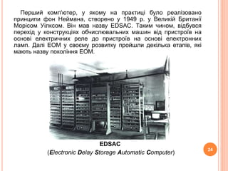 Перший комп'ютер, у якому на практиці було реалізовано 
принципи фон Неймана, створено у 1949 р. у Великій Британії 
Морісом Уілксом. Він мав назву ЕDSАС. Таким чином, відбувся 
перехід у конструкціях обчислювальних машин від пристроїв на 
основі електричних реле до пристроїв на основі електронних 
ламп. Далі ЕОМ у своєму розвитку пройшли декілька етапів, які 
мають назву покоління ЕОМ. 
EDSAC 
(Electronic Delay Storage Automatic Computer) 
24 
 