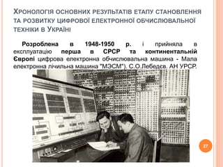 ХРОНОЛОГIЯ ОСНОВНИХ РЕЗУЛЬТАТIВ ЕТАПУ СТАНОВЛЕННЯ 
ТА РОЗВИТКУ ЦИФРОВОЇ ЕЛЕКТРОННОЇ ОБЧИСЛЮВАЛЬНОЇ 
ТЕХНIКИ В УКРАЇНI 
Розроблена в 1948-1950 р. i прийняла в 
експлуатацію перша в СРСР та континентальній 
Європі цифрова електронна обчислювальна машина - Мала 
електронна лiчильна машина "МЭСМ"). С.О.Лебедєв. АН УРСР. 
27 
 