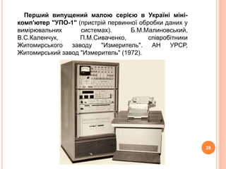 Перший випущений малою серiєю в Українi мiнi- 
комп'ютер "УПО-1" (пристрiй первинної обробки даних у 
вимiрювальних системах). Б.М.Малиновський, 
В.С.Каленчук, П.М.Сиваченко, спiвробiтники 
Житомирського заводу "Измеритель". АН УРСР, 
Житомирський завод "Измеритель" (1972). 
28 
 