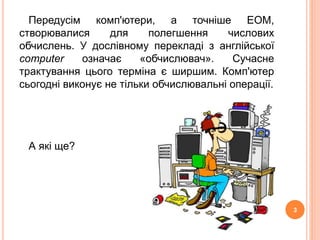 Передусім комп'ютери, а точніше ЕОМ, 
створювалися для полегшення числових 
обчислень. У дослівному перекладі з англійської 
computer означає «обчислювач». Сучасне 
трактування цього терміна є ширшим. Комп'ютер 
сьогодні виконує не тільки обчислювальні операції. 
А які ще? 
3 
 