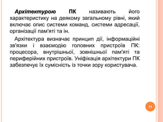 Архітектурою ПК називають його 
характеристику на деякому загальному рівні, який 
включає опис системи команд, системи адресації, 
організації пам'яті та ін. 
Архітектура визначає принцип дії, інформаційні 
зв'язки і взаємодію головних пристроїв ПК: 
процесора, внутрішньої, зовнішньої пам'яті та 
периферійних пристроїв. Уніфікація архітектури ПК 
забезпечує їх сумісність із точки зору користувача. 
31 
 