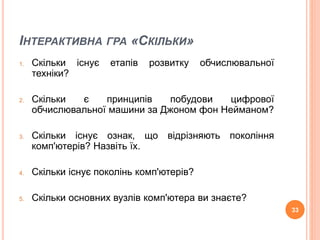 ІНТЕРАКТИВНА ГРА «СКІЛЬКИ» 
1. Скільки існує етапів розвитку обчислювальної 
техніки? 
2. Скільки є принципів побудови цифрової 
обчислювальної машини за Джоном фон Нейманом? 
3. Скільки існує ознак, що відрізняють покоління 
комп'ютерів? Назвіть їх. 
4. Скільки існує поколінь комп'ютерів? 
5. Скільки основних вузлів комп'ютера ви знаєте? 
33 
 