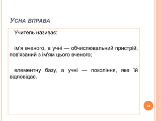 УСНА ВПРАВА 
Учитель називає: 
ім'я вченого, а учні — обчислювальний пристрій, 
пов'язаний з ім'ям цього вченого; 
елементну базу, а учні — покоління, яке їй 
відповідає. 
34 
 