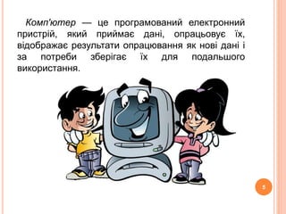 Комп'ютер — це програмований електронний 
пристрій, який приймає дані, опрацьовує їх, 
відображає результати опрацювання як нові дані і 
за потреби зберігає їх для подальшого 
використання. 
5 
 
