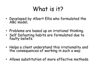 What is it? 
• Developed by Albert Ellis who formulated the 
ABC model. 
• Problems are based up on irrational thinking. 
• Self Defeating habits are formulated due to 
faulty beliefs. 
• Helps a client understand this irrationality and 
the consequences of working in such a way. 
• Allows substitution of more effective methods. 
 