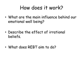 How does it work? 
• What are the main influence behind our 
emotional well being? 
• Describe the effect of irrational 
beliefs. 
• What does REBT aim to do? 
 