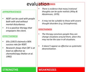 evaluation 
APPROPRIATENESS 
• REBT can be used with people 
both with and without 
mental disturbance. 
• It is a positive therapy that 
empowers the client. 
EFFECTIVENESS 
• Ellis (1957) claimed a 90% 
success rate for REBT. 
• Research shows that CBT is at 
least as effective as 
chemotherapy (Hollon et al. 
1992) 
APPROPRIATENESS 
• There is evidence that many irrational 
thoughts can be quite realistic (Alloy & 
Abrahmson, 1979). 
• It may not be suitable to those with severe 
thought disorders (e.g. Schizophrenia). 
EFFECTIVENESS 
• The therapy convinces people they can 
change situations around them, when this 
may not be the case in all situations. 
• It doesn’t appear as effective as systematic 
desensitization. 
STRENGTHS WEAKNESSES 
 