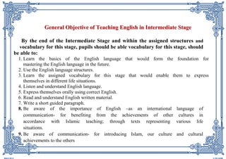 GGeenneerraall OObbjjeeccttiivvee ooff TTeeaacchhiinngg EEnngglliisshh iinn IInntteerrmmeeddiiaattee SSttaaggee 
By the end of the Intermediate Stage and within the assigned structures and vocabulary for this stage, pupils should be able vocabulary for this stage, should be able to: 
1. Learn the basics of the English language that would form the foundation for mastering the English language in the future. 
2. Use the English language structures. 
3. Learn the assigned vocabulary for this stage that would enable them to express themselves in different life situations. 
4. Listen and understand English language. 
5. Express themselves orally using correct English. 
6. Read and understand English written material. 
7. Write a short guided paragraph. 
8. Be aware of the importance of English –as an international language of communication- for benefiting from the achievements of other cultures in accordance with Islamic teaching; through texts representing various life situations. 
9. Be aware of communication- for introducing Islam, our culture and cultural achievements to the others  