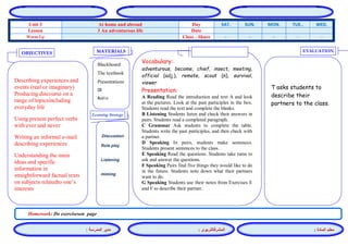 المشرفالتربوي : 
معلم المادة : 
مدير المدرسة : 
MATERIALS 
Learning Strategy 
EVALUATION 
OBJECTIVES 
Blackboard 
The textbook 
Presentations 
CD 
Audio 
Vocabulary: 
adventurous, become, chief, insect, meeting, official (adj.), remote, scout (n), survival, viewer 
Presentation: 
A Reading Read the introduction and text A and look at the pictures. Look at the past participles in the box. Students read the text and complete the blanks. 
B Listening Students listen and check their answers in pairs. Students read a completed paragraph. 
C Grammar Ask students to complete the table. Students write the past participles, and then check with a partner. 
D Speaking In pairs, students make sentences. Students present sentences to the class. 
E Speaking Read the questions. Students take turns to ask and answer the questions. 
F Speaking Pairs find five things they would like to do in the future. Students note down what their partners want to do. 
G Speaking Students use their notes from Exercises E and F to describe their partner. 
Discussion 
Role play 
Listening 
miming 
T asks students to describe their partners to the class. 
Describing experiences and events (real or imaginary) Producing discourse on a range of topicsincluding everyday life 
Using present perfect verbs with ever and never 
Writing an informal e-mail describing experiences 
Understanding the main ideas and specific information in straightforward factual texts on subjects relatedto one’s interests 
Homework: Do exerciseson page 
WED. TUE.. MON. SUN. SAT. Day At home and abroad Unit 3 Date 3 An adventurous life Lesson - - - - - Class - Share Warm Up 
 