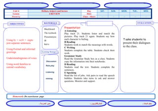 المشرفالتربوي : 
معلم المادة : 
مدير المدرسة : 
MATERIALS 
Learning Strategy 
EVALUATION 
OBJECTIVES 
Blackboard 
The textbook 
Presentations 
CD 
Audio 
Presentation: 
A Listening 
Play track 21. Students listen and match the pictures. Play track 21 again. Students say how each character is feeling. 
B Reading 
Students work to match the meanings with words. 
C Writing 
Students complete the table. Students check their work. 
Grammar Study 
Read the Grammar Study box as a class. Students copy the information into their notebooks. 
D Reading 
Students read the text. Students complete the sentences. 
E Speaking 
Read the list of jobs. Ask pairs to read the speech bubbles. Students take turns to ask and answer questions. Monitor and support. 
Discussion 
Role play 
Listening 
miming 
T asks students to present their dialogues to the class. 
Using by + verb + -ingto join separate sentences 
Using Formal and informal greetings 
Understandingtones of voice 
Using word families to extend vocabulary 
Homework: Do exerciseson page 
WED. TUE.. MON. SUN. SAT. Day Helloes, helpers and heroes Unit 4 Date 4 REVIEW Lesson - - - - - Class - Share Warm Up 
 