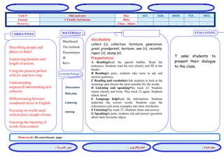 المشرفالتربوي : 
معلم المادة : 
مدير المدرسة : 
MATERIALS 
Learning Strategy 
EVALUATION 
OBJECTIVES 
Blackboard 
The textbook 
Presentations 
CD 
Audio 
Vocabulary: 
collect (v), collection, furniture, generation, great grandparent, heirloom, own (v), recently, repair (v), stamp (n) 
Presentation: 
A ReadingRead the speech bubble. Read the sentences. Students read the text silently and fill in the blanks. 
B ReadingIn pairs, students take turns to ask and answer questions. 
C Reading and vocabularyAsk students to look at the meanings and choose the most sensible for the words. 
D Listening and speakingPlay track 22. Students repeat silently and write. Play track 22 again. Students repeat aloud. 
E Language helpRead the information. Students underline the correct words. Students copy the information and some examples into their notebooks. 
F ListeningPlay track 23. Students listen and answer. 
G SpeakingIn pairs, students ask and answer questions about their favourite object. 
Discussion 
Role play 
Listening 
miming 
T asks students to present their dialogue to the class. 
Describing people and places in detail 
Expressing duration and length of actions 
Using the present perfect with for and how long 
Understanding sequenceUnderstanding text cohesion 
Differentiating between soundsand stress in English 
Focusing on words used with forand a length of time 
Guessing the meaning of words from context 
Homework: Do exerciseson page 
WED. TUE.. MON. SUN. SAT. Day Old and new Unit 5 Date 1 Family heirlooms Lesson - - - - - Class - Share Warm Up 
 