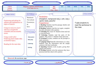 المشرفالتربوي : 
معلم المادة : 
مدير المدرسة : 
MATERIALS 
Learning Strategy 
EVALUATION 
OBJECTIVES 
Blackboard 
The textbook 
Presentations 
CD 
Audio 
Vocabulary: 
atmosphere, background (adj.), calm, (adj.), capital, lonely, peaceful 
Presentation: 
A Reading Students read the passage silently and decide on the best title. 
B Reading Students read the text again, complete the table and check with a partner. 
C Listening Play track 30. Students listen and tick or cross the boxes. 
D Listening Students read the parts of the speakers. Play track 31. Students listen and write. 
E Grammar In pairs, students use the prompts to make sentences. 
F Language help Read the information as a class. Students copy the information and the sample sentences into their notebooks. 
G Speaking Students work in pairs, giving their opinion and reasons. 
H Writing Students write the sentences they have practiced and then check with a partner. 
Discussion 
Role play 
Listening 
miming 
T asks students to read the sentences to the class. 
Expressing and asking for opinion and explanations on topics of interest 
Using too many/too much and (not) enoughwith countable and uncountable nouns 
Using would rather 
Following short simple talks on familiar topics; 
Reading for the main idea 
Homework: Do exerciseson page 
WED. TUE.. MON. SUN. SAT. Day Requests, opinions and directions Unit 6 Date 2 I'd rather live in ... Lesson - - - - - Class - Share Warm Up 
 