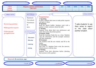 المشرفالتربوي : 
معلم المادة : 
مدير المدرسة : 
MATERIALS 
Learning Strategy 
EVALUATION 
OBJECTIVES 
Blackboard 
The textbook 
Presentations 
CD 
Audio 
Presentation: 
A Speaking 
In pairs, students take turns to make polite requests and agree to them. 
B Speaking 
Read the speech bubble. Students work with a partner to make sentences about the table. 
C Writing 
Students write about their own preferences and make short notes about their partner. 
Grammar Study 
Read the Grammar Study box as a class. Students copy the information and the example sentences into their notebooks. 
D Grammar 
The students read the text silently and fill in the blanks. 
E Listening 
Play track 33. Students listen write the answers. Check answers with the class. 
F Writing 
Students write their directions before checking their answers with a partner. 
Discussion 
Role play 
Listening 
miming 
T asks students to use their notes to report to the class about another student. 
Reviewing quantities 
Making polite requests 
Following and givingdirections 
Homework: Do exerciseson page 
WED. TUE.. MON. SUN. SAT. Day Requests, opinions and directions Unit 6 Date 4 REVIEW Lesson - - - - - Class - Share Warm Up 
 