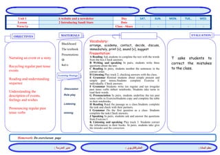 المشرفالتربوي : 
معلم المادة : 
مدير المدرسة : 
MATERIALS 
Learning Strategy 
EVALUATION 
OBJECTIVES 
Blackboard 
The textbook 
Presentations 
CD 
Audio 
Vocabulary: 
arrange, academy, contact, decide, discuss, immediately, print (v), sound (v), suggest 
Presentation: 
A Reading Ask students to complete the text with the words from the box.Check answers. 
B Writing and speaking In pairs, students write three questions about the text. 
C Reading In pairs, students number the sentences in the correct order. 
D Listening Play track 2, checking answers with the class. 
E Grammar Remind students about simple present and simple past tenses.Students complete Exercise E individually. Check answers. 
F Grammar Students write ten regular and ten irregular past tense verbs intheir notebooks. Students take turns to read their words. 
G Pronunciation In pairs, students underline the ten past tense verbs in ExerciseStudents copy and complete the table in their notebooks. 
H Reading Read the passage as a class.Students complete the task and check with their partners. 
I Grammar Do the first question as a class. Students complete the task.Check answers. 
J Speaking In pairs, students ask and answer the questions from Exercise I. 
K Listening and speaking Play track 3. Students correct the information in their books. In pairs, students take give the mistake and the correction. 
Discussion 
Role play 
Listening 
miming 
T asks students to correct the mistakes to the class. 
Narrating an event or a story 
Recycling regular past tense events 
Reading and understanding sequence 
Understanding the description of events, feelings and wishes 
Pronouncing regular past tense verbs 
Homework: Do exerciseson page 
WED. TUE.. MON. SUN. SAT. Day A website and a newsletter Unit 1 Date 2 Introducing Saudi Stars Lesson - - - - - Class - Share Warm Up 
 
