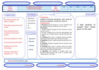 المشرفالتربوي : 
معلم المادة : 
مدير المدرسة : 
MATERIALS 
Learning Strategy 
EVALUATION 
OBJECTIVES 
Blackboard 
The textbook 
Presentations 
CD 
Audio 
Vocabulary: 
prepare, proofread, punctuate, relax, smile (v), sound (n), sunshade, trouble (n), wave (v) 
Presentation: 
A Reading Read the passage as a class. Students read the sentences and say if they are True or False. 
B Speaking 
1. In pairs, students change the false sentences so they are also correct. 
2. In pairs, students look at the four photographs, and re-read the text. Students practise saying what each boy is doing. 
C Listening Play track 4. Students listen and repeat, following in their books, then with books closed. 
D Speaking In pairs, students practise giving advice on sleeping. 
E Grammar Students complete the text with the words from the box. 
F Listening Play track 5. Students listen and check their work. Students check their answers with a partner. Check answers with the whole class. 
G Speaking Ask students to imagine their own beautiful places.Groups take turns to present their “dream place” to the class. 
Discussion 
Role play 
Listening 
miming 
T asks students to present their “dream place” to the class. 
Describing people and places in detail 
Describing experiences and events 
Recycling the present continuous for present actions 
Recycling imperative verbs 
Listening for pronunciation 
Reading for specific information 
Writing a description Spelling verb + -ing 
Homework: Do exerciseson page 
WED. TUE.. MON. SUN. SAT. Day A website and a newsletter Unit 1 Date 3 What are they doing? Lesson - - - - - Class - Share Warm Up 
 