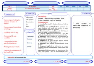 المشرفالتربوي : 
معلم المادة : 
مدير المدرسة : 
MATERIALS 
Learning Strategy 
EVALUATION 
OBJECTIVES 
Blackboard 
The textbook 
Presentations 
CD 
Audio 
Vocabulary: 
address, chess, feeling, frightened, hate (n and v), podcast, reply (n), smoking 
Presentation: 
A ListeningPlay track 9. Students listen and tick the correct box. 
B Listening and speakingRead the questions as a class. Students think about the answers. In pairs, students ask and answer the questions. 
C Listening and speakingPlay track 10. Students listen and repeat. Focus on pronunciation. 
D Language helpRead the information as a class. Ask students to copy the information into their notebooks. 
E SpeakingIn pairs, students use the expressions in Exercise D to ask and answer questions about their own feelings and opinions. 
F ReadingRead the text as a class. In pairs, students decide the topic of each paragraph. 
G SpeakingIn pairs, students prepare questions to ask Waleed. 
H Language helpRead the information as a class. Students copy the information and sentences into their notebooks. 
I GrammarStudents complete the sentences and then check with a partner. Check the answers with the class. 
Discussion 
Role play 
Listening 
miming 
T asks students to read the sentences to the class. 
Expressing and asking for opinions on topics of interest 
Expressing and responding to feelings 
Extending verb + -ing 
Comparing like and wouldlike 
Listening for gist and specific information 
Writing informal e-mails 
Focusing on the meaning of like/would like 
Homework: Do exerciseson page 
WED. TUE.. MON. SUN. SAT. Day In the news Unit 2 Date 2 Favourites and pet hates Lesson - - - - - Class - Share Warm Up 
 