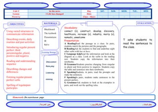 المشرفالتربوي : 
معلم المادة : 
مدير المدرسة : 
MATERIALS 
Learning Strategy 
EVALUATION 
OBJECTIVES 
Blackboard 
The textbook 
Presentations 
CD 
Audio 
Vocabulary: 
connect (v), construct, develop, discovery, healthcare, increase (v), industry, marry (v), nomadic, unwelcome 
Presentation: 
A ReadingRead the passage as a class. In pairs, students match the pictures and the paragraphs. 
B ReadingAsk the students to find and underline eight other verbs with has or have. 
C Language helpRead the information and look at the diagram as a class. Look at the verbs in the reading text. Students copy the information into their notebooks. 
D GrammarStudents practise changing from singular to plural and from positive to negative. Students copy the table and sentences into their notebooks. 
E SpeakingStudents, in pairs, read the prompts and make the sentences. 
F SpeakingIn pairs, students make sentences in the present perfect. 
G GrammarAsk students to look at the examples in pairs, and work out the spelling rules. 
Discussion 
Role play 
Listening 
miming 
T asks students to read the sentences to the class. 
Using varied structures to communicate information 
Describing events, daily routines and past activities 
Introducing regular present perfect: third personsingular, plural, positive and negative 
Reading and understanding sequence 
Describing changes and differences 
Forming regular present perfect verbs 
Spelling of regularpast participles 
Homework: Do exerciseson page 
WED. TUE.. MON. SUN. SAT. Day In the news Unit 2 Date 3 Life has changed Lesson - - - - - Class - Share Warm Up 
 