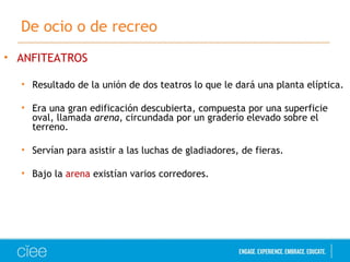 De ocio o de recreo 
• ANFITEATROS 
• Resultado de la unión de dos teatros lo que le dará una planta elíptica. 
• Era una gran edificación descubierta, compuesta por una superficie 
oval, llamada arena, circundada por un graderío elevado sobre el 
terreno. 
• Servían para asistir a las luchas de gladiadores, de fieras. 
• Bajo la arena existían varios corredores. 
 