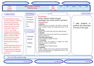 المشرفالتربوي : 
معلم المادة : 
مدير المدرسة : 
MATERIALS 
Learning Strategy 
EVALUATION 
OBJECTIVES 
Blackboard 
The textbook 
Presentations 
CD 
Audio 
Vocabulary: 
boxing, champion, fight(er) (fought), handicapped, hero, medal, satellite, sportsman 
Presentation: 
A Reading 
Students read the text quickly and silently, noting the verbs. Students identify the simple past tenses of the verbs. 
B Reading 
students raise a hand when they have found all three. 
C Reading 
Students scan for keywords and then read carefully to find the information. 
D Reading and grammar 
In pairs, students complete the task. 
E Vocabulary 
Students follow the example to complete the table. Check the answers with the class. 
F Reading 
Ask the questions. Students answer. 
G Speaking 
In pairs, students write a list of questions about Prince Sultan and Muhammad Ali. Students take turns to role- play the two interviews. 
Discussion 
Role play 
Listening 
miming 
T asks students to perform the interviews in front of the class. 
Linking ideas by using a variety of logical connectors 
Describing experiences, events and past activities 
Using time clauses with when, after, before, etc. +verb + -ing; some irregular past participles; implicit contrast ofpresent perfect and past simple 
Transferring information from a text to a table 
Writing and narrating a story 
Writing shortdescriptions of people, places and events 
Recognizing word families – nouns of action and agent from verb 
Homework: Do exerciseson page 
WED. TUE.. MON. SUN. SAT. Day Helloes, helpers and heroes Unit 4 Date 3 Different heroes Lesson - - - - - Class - Share Warm Up 
 