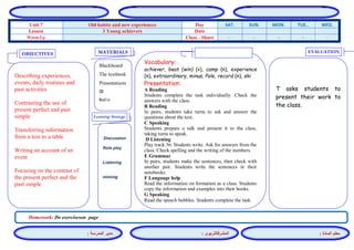 المشرفالتربوي : 
معلم المادة : 
مدير المدرسة : 
MATERIALS 
Learning Strategy 
EVALUATION 
OBJECTIVES 
Blackboard 
The textbook 
Presentations 
CD 
Audio 
Vocabulary: 
achiever, beat (win) (v), camp (n), experience (n), extraordinary, minus, Pole, record (n), ski 
Presentation: 
A Reading 
Students complete the task individually. Check the answers with the class. 
B Reading 
In pairs, students take turns to ask and answer the questions about the text. 
C Speaking 
Students prepare a talk and present it to the class, taking turns to speak. 
D Listening 
Play track 36. Students write. Ask for answers from the class. Check spelling and the writing of the numbers. 
E Grammar 
In pairs, students make the sentences, then check with another pair. Students write the sentences in their notebooks. 
F Language help 
Read the information on formation as a class. Students copy the information and examples into their books. 
G Speaking 
Read the speech bubbles. Students complete the task. 
Discussion 
Role play 
Listening 
miming 
T asks students to present their work to the class. 
Describing experiences, events, daily routines and past activities 
Contrasting the use of present perfect and past simple 
Transferring information from a text to a table 
Writing an account of an event 
Focusing on the contrast of the present perfect and the past simple 
Homework: Do exerciseson page 
WED. TUE.. MON. SUN. SAT. Day Old habits and new experiences Unit 7 Date 3 Young achievers Lesson - - - - - Class - Share Warm Up 
 