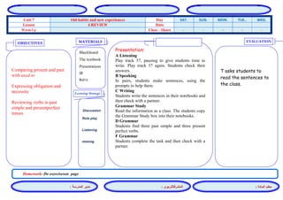 المشرفالتربوي : 
معلم المادة : 
مدير المدرسة : 
MATERIALS 
Learning Strategy 
EVALUATION 
OBJECTIVES 
Blackboard 
The textbook 
Presentations 
CD 
Audio 
Presentation: 
A Listening 
Play track 37, pausing to give students time to write. Play track 37 again. Students check their answers. 
B Speaking 
In pairs, students make sentences, using the prompts to help them. 
C Writing 
Students write the sentences in their notebooks and then check with a partner. 
Grammar Study 
Read the information as a class. The students copy the Grammar Study box into their notebooks. 
D Grammar 
Students find three past simple and three present perfect verbs. 
F Grammar 
Students complete the task and then check with a partner. 
Discussion 
Role play 
Listening 
miming 
T asks students to read the sentences to the class. 
Comparing present and past with used to 
Expressing obligation and necessity 
Reviewing verbs in past simple and presentperfect tenses 
Homework: Do exerciseson page 
WED. TUE.. MON. SUN. SAT. Day Old habits and new experiences Unit 7 Date 4 REVIEW Lesson - - - - - Class - Share Warm Up 
 