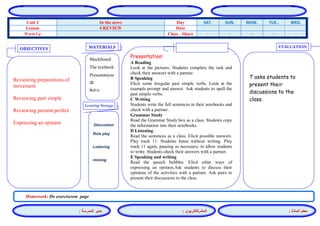 المشرفالتربوي : 
معلم المادة : 
مدير المدرسة : 
MATERIALS 
Learning Strategy 
EVALUATION 
OBJECTIVES 
Blackboard 
The textbook 
Presentations 
CD 
Audio 
Presentation: 
A Reading 
Look at the pictures. Students complete the task and check their answers with a partner. 
B Speaking 
Elicit some irregular past simple verbs. Look at the example prompt and answer. Ask students to spell the past simple verbs. 
C Writing 
Students write the full sentences in their notebooks and check with a partner. 
Grammar Study 
Read the Grammar Study box as a class. Students copy the information into their notebooks. 
D Listening 
Read the sentences as a class. Elicit possible answers. Play track 11. Students listen without writing. Play track 11 again, pausing as necessary, to allow students to write. Students check their answers with a partner. 
E Speaking and writing 
Read the speech bubbles. Elicit other ways of expressing an opinion.Ask students to discuss their opinions of the activities with a partner. Ask pairs to present their discussions to the class. 
Discussion 
Role play 
Listening 
miming 
T asks students to present their discussions to the class. 
Reviewing prepositions of movement 
Reviewing past simple 
Reviewing present perfect 
Expressing an opinion 
Homework: Do exerciseson page 
WED. TUE.. MON. SUN. SAT. Day In the news Unit 2 Date 4 REVIEW Lesson - - - - - Class - Share Warm Up 
 