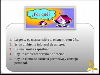 1. La gente es mas sensible al encuentro en GPs. 
2. Es un ambiente informal de amigos. 
3. Es una familia espiritual. 
4. Hay un ambiente sereno de oración. 
5. Hay un clima de escucha permisiva y consejo 
personal. 
DIA 
¿Por qué? 
 