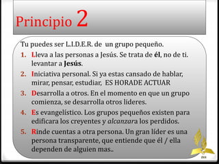 Principio 2 
Tu puedes ser L.I.D.E.R. de un grupo pequeño. 
1. Lleva a las personas a Jesús. Se trata de él, no de ti. 
levantar a Jesús. 
2. Iniciativa personal. Si ya estas cansado de hablar, 
mirar, pensar, estudiar, ES HORADE ACTUAR 
3. Desarrolla a otros. En el momento en que un grupo 
comienza, se desarrolla otros lideres. 
4. Es evangelístico. Los grupos pequeños existen para 
edificara los creyentes y alcanzara los perdidos. 
5. Rinde cuentas a otra persona. Un gran líder es una 
persona transparente, que entiende que él / ella 
dependen de alguien mas.. 
DIA 
 