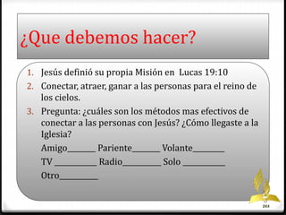 ¿Que debemos hacer? 
1. Jesús definió su propia Misión en Lucas 19:10 
2. Conectar, atraer, ganar a las personas para el reino de 
los cielos. 
3. Pregunta: ¿cuáles son los métodos mas efectivos de 
conectar a las personas con Jesús? ¿Cómo llegaste a la 
Iglesia? 
Amigo________ Pariente________ Volante_________ 
TV ____________ Radio___________ Solo ____________ 
Otro___________ 
DIA 
 