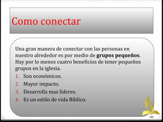 Como conectar 
Una gran manera de conectar con las personas en 
nuestro alrededor es por medio de grupos pequeños. 
Hay por lo menos cuatro beneficios de tener pequeños 
grupos en la iglesia. 
1. Son económicos. 
2. Mayor impacto. 
3. Desarrolla mas líderes. 
4. Es un estilo de vida Bíblico. 
DIA 
 