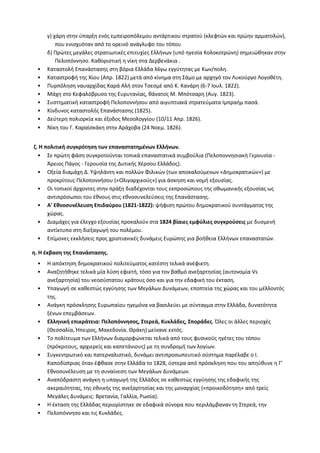 γ) χάρη στην ύπαρξη ενός εμπειροπόλεμου αντάρτικου στρατού (κλεφτών και πρώην αρματολών), που ενισχυόταν από το ορεινό ανάγλυφο του τόπου 
δ) Πρώτες μεγάλες στρατιωτικές επιτυχίες Ελλήνων (υπό ηγεσία Κολοκοτρώνη) σημειώθηκαν στην Πελοπόννησο. Καθοριστική η νίκη στα Δερβενάκια . 
• Καταστολή Επανάστασης στη βόρια Ελλάδα λ6γω εγγύτητας με Κων/πολη. 
• Καταστροφή της Χίου (Απρ. 1822) μετά από κίνημα στη Σάμο με αρχηγό τον Λυκούργο Λογοθέτη. 
• Πυρπόληση ναυαρχίδας Καρά Αλή στον Τσεσμέ από Κ. Κανάρη (6-7 Ιουλ. 1822). 
• Μάχη στο Κεφαλόβρυσο της Ευρυτανίας, θάνατος Μ. Μπότσαρη (Αυγ. 1823). 
• Συστηματική καταστροφή Πελοποννήσου από αιγυπτιακά στρατεύματα Ιμπραήμ πασά. 
• Κίνδυνος καταστολής Επανάστασης (1825). 
• Δεύτερη πολιορκία και έξοδος Μεσολογγίου (10/11 Απρ. 1826). 
• Νίκη του Γ. Καραϊσκάκη στην Αράχοβα (24 Νοεμ. 1826). 
ζ. Η πολιτική συγκρότηση των επαναστατημένων Ελλήνων. 
• Σε πρώτη φάση συγκροτούνται τοπικά επαναστατικά συμβούλια (Πελοποννησιακή Γερουσία - Άρειος Πάγος - Γερουσία της Δυτικής Χέρσου Ελλάδος). 
• Οξεία διαμάχη Δ. Υψηλάντη και πολλών Φιλικών (των αποκαλούμενων «Δημοκρατικών») με προκρίτους Πελοποννήσου («Ολιγαρχικούς») για άσκηση και νομή εξουσίας. 
• Οι τοπικοί άρχοντες στην πράξη διαδέχονται τους εκπροσώπους της οθωμανικής εξουσίας ως αντιπρόσωποι του έθνους στις εθνοσυνελεύσεις της Επανάστασης. 
• Α' Εθνοσυνέλευση Επιδαύρου (1821-1822): ψήφιση πρώτου δημοκρατικού συντάγματος της χώρας. 
• Διαμάχες για έλεγχο εξουσίας προκαλούν στα 1824 βίαιες εμφύλιες συγκρούσεις με δυσμενή αντίκτυπο στη διεξαγωγή του πολέμου. 
• Επίμονες εκκλήσεις προς χριστιανικές δυνάμεις Ευρώπης για βοήθεια Ελλήνων επαναστατών. 
η. Η έκβαση της Επανάστασης. 
• Η απόκτηση δημοκρατικού πολιτεύματος κατέστη τελικά ανέφικτη. 
• Αναζητήθηκε τελικά μία λύση εφικτή, τόσο για τον βαθμό ανεξαρτησίας (αυτονομία Vs ανεξαρτησία) του νεοσύστατου κράτους όσο και για την εδαφική του έκταση. 
• Υπαγωγή σε καθεστώς εγγύησης των Μεγάλων Δυνάμεων, εποπτεία της χώρας και του μέλλοντός της. 
• Ανάγκη πρόσκλησης Ευρωπαίου ηγεμόνα να βασιλεύει με σύνταγμα στην Ελλάδα, δυνατότητα ξένων επεμβάσεων. 
• Ελληνική επικράτεια: Πελοπόννησος, Στερεά, Κυκλάδες, Σποράδες. Όλες οι άλλες περιοχές (Θεσσαλία, Ήπειρος, Μακεδονία. Θράκη) μείνανε εκτός. 
• Το πολίτευμα των Ελλήνων διαμορφώνεται τελικά από τους φυσικούς ηγέτες του τόπου (πρόκριτους, αρχιερείς και καπετάνιους) με τη συνδρομή των λογίων. 
• Συγκεντρωτικό και πατερναλιστικό, δυνάμει αντιπροσωπευτικό σύστημα παρέλαβε ο Ι. Kαπoδίσtριας όταν έφθασε στην Ελλάδα το 1828, ύστερα από πρόσκληση που του απηύθυνε η Γ' Eθνoσuνέλευση με τη συναίνεση των Μεγάλων Δυνάμεων. 
• Αναπόδραστη ανάγκη η υπαγωγή της Ελλάδος σε καθεστώς εγγύησης της εδαφικής της ακεραιότητας, της εθνικής της ανεξαρτησίας και της μοναρχίας («προικοδότηση» από τρείς Μεγάλες Δυνάμεις: Βρετανία, Γαλλία, Ρωσία). 
• Η έκταση της Ελλάδας περιορίστηκε σε εδαφικά σύνορα που περιλάμβαναν τη Στερεά, την 
• Πελοπόννησο και τις Κυκλάδες.  