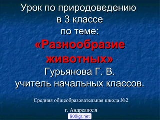 УУрроокк ппоо ппррииррооддооввееддееннииюю 
вв 33 ккллаассссее 
ппоо ттееммее:: 
«РРааззннооооббррааззииее 
жжииввооттнныыхх» 
ГГууррььяянноовваа ГГ.. ВВ.. 
ууччииттеелльь ннааччааллььнныыхх ккллаассссоовв.. 
Средняя общеобразовательная школа №2 
г. Андреаполя 
900igr.net 
 