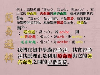 例2：設原命題“當c>0，若a>b，則ac>bc”，寫 
出它的逆命題，，否命題與逆否命題，，並分別判斷其真
假分。 
析：：““當cc>>00””是大前提，，不是題設，，故寫其他
命題時應該保留，，原命題的題設是aa>>bb，，結論是
aacc>>解 
bbcc。
： 逆命題：：當c>0，若ac>bc ，，則
a>b。 
我們在初中學過反證法，，其實反證
法其原理正是利用原命題與它的逆
否命題之間的真假關係。
 