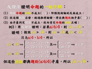 反證法證明命題的一般步驟： 
(1) 假設命題的結論不成立(┐q)，即假設結論的反面成立； 
(2) 從這個假設出發，經過推理論證，得出與題設相矛盾(┐p)； 
(3) 由矛盾判定假設不成立，從而肯定命題的結論正確； 
例3：用反證法證明：若果a>b>0，則퐚 > 퐛。 
證明：假設퐚 ≯ 퐛，則퐚 = 퐛或퐚 < 퐛 
因為a>0，b>0，所以 
퐚 < 퐛 ⟹ 
퐚 ∙ 퐚 < 퐚 ∙ 퐛 
퐚 ∙ 풃 < 풃 ∙ 퐛 
及⟹ 
풂 < 퐚풃 
퐚풃 < 풃 
⟹ 풂 < 풃 
퐚 = 퐛 ⟹ 
퐚 ∙ 퐚 = 퐚 ∙ 퐛 
퐚 ∙ 풃 = 풃 ∙ 퐛 
及⟹ 
풂 = 퐚풃 
퐚풃 = 풃 
⟹ 풂 = 풃 
但這些結論都與題設(a>b>0)矛盾，所以퐚 > 퐛。 
 