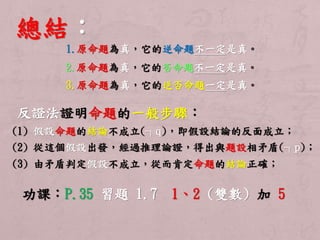 總結： 
1.原命題為真，它的逆命題不一定是真。 
2.原命題為真，它的否命題不一定是真。 
3.原命題為真，它的逆否命題一定是真。 
反證法證明命題的一般步驟： 
(1) 假設命題的結論不成立(┐q)，即假設結論的反面成立； 
(2) 從這個假設出發，經過推理論證，得出與題設相矛盾(┐p)； 
(3) 由矛盾判定假設不成立，從而肯定命題的結論正確； 
功課：P.35 習題1.7 1、2 (雙數) 加5 

