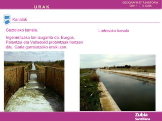 GEOGRAFIA ETA HISTORIA 
U R A K DBH 1 - 3. GAIA 
Kanalak 
Gaztelako kanala. 
Ingeneritzako lan izugarria da. Burgos, 
Palentzia eta Valladolid probintziak hartzen 
ditu. Garia garraiatzeko eraiki zen. 
Lodosako kanala 
 